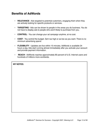 Beneﬁts of AdWords

 •   RELEVANCE - Ads targeted to potential customers, engaging them when they
     are actively looking for speciﬁc products or services.

 •   TARGETING - Ads can be shown to people in the areas you do business. You do
     not have to display ads to people who aren't likely to purchase from you.

 •   CONTROL - You can change your ad campaign anytime, at no cost.

 •   COST - You control the budget. Set it as high or as low as you want. There is no
     minimum advertising spend.

 •   FLEXIBILITY - Updates are live within 15 minutes. AdWords is available 24
     hours a day. Ads start running almost immediately after you activate your account
     and provide payment information.

 •    REACH - AdWords reaches approximately 80 percent of U.S. Internet users and
     hundreds of millions more worldwide.


MY NOTES:




                AdWords™ Seminar for Success - Copyright 2007, Sitening LLC   Page 13 of 68
 