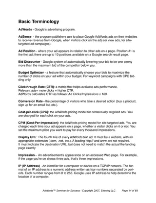 Basic Terminology
AdWords - Google’s advertising program.

AdSense - the program publishers use to place Google AdWords ads on their websites
to receive revenue from Google, when visitors click on the ads (or view ads, for site-
targeted ad campaigns).

Ad Position - where your ad appears in relation to other ads on a page. Position #1 is
the ﬁrst ad; there are up to 10 positions available on a Google search result page.

Bid Discounter - Google system of automatically lowering your bid to be one penny
more than the maximum bid of the competitor below you.

Budget Optimizer - a feature that automatically choose your bids to maximize the
number of clicks on your ad within your budget. For keyword campaigns with CPC bid-
ding only.

Clickthrough Rate (CTR): a metric that helps evaluate ads performance.
Relevant ads= more clicks = higher CTR.
AdWords calculates CTR as follows: Ad Clicks/Impressions x 100.

Conversion Rate - the percentage of visitors who take a desired action (buy a product,
sign up for an email list, etc.).

Cost-per-click (CPC): the AdWords pricing model for contextually targeted ads. You
are charged for each click on your ads.

CPM (Cost-Per-Impression): the AdWords pricing model for site targeted ads. You are
charged each time your ad appears on a page, whether a visitor clicks on it or not. You
set the maximum price you want to pay for every thousand impressions.

Display URL: The fourth line of every AdWords text ad. It must be a website, with an
appropriate extension (.com, .net, etc.). A leading http:// and www are not required.
It must indicate the destination URL, but does not need to match the actual the landing
page exactly.

Impression - An advertisement's appearance on an accessed Web page. For example,
if the page you're on shows three ads, that's three impressions.

IP (IP Address) - An identiﬁer for a computer or device on a TCP/IP network. The for-
mat of an IP address is a numeric address written as four numbers separated by peri-
ods. Each number ranges from 0 to 255. Google uses IP address to help determine the
location of a computer.



                  AdWords™ Seminar for Success - Copyright 2007, Sitening LLC   Page 14 of 68
 