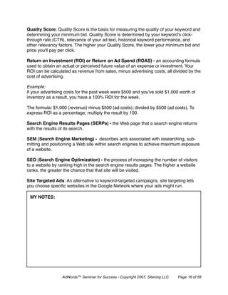Quality Score: Quality Score is the basis for measuring the quality of your keyword and
determining your minimum bid. Quality Score is determined by your keyword's click-
through rate (CTR), relevance of your ad text, historical keyword performance, and
other relevancy factors. The higher your Quality Score, the lower your minimum bid and
price you'll pay per click.

Return on Investment (ROI) or Return on Ad Spend (ROAS) - an accounting formula
used to obtain an actual or perceived future value of an expense or investment. Your
ROI can be calculated as revenue from sales, minus advertising costs, all divided by the
cost of advertising.

Example:
If your advertising costs for the past week were $500 and you've sold $1,000 worth of
inventory as a result, you have a 100% ROI for the week.

The formula: $1,000 (revenue) minus $500 (ad costs); divided by $500 (ad costs). To
express ROI as a percentage, multiply the result by 100.

Search Engine Results Pages (SERPs) - the Web page that a search engine returns
with the results of its search.

SEM (Search Engine Marketing) - describes acts associated with researching, sub-
mitting and positioning a Web site within search engines to achieve maximum exposure
of a website.

SEO (Search Engine Optimization) - the process of increasing the number of visitors
to a website by ranking high in the search engine results pages. The higher a website
ranks, the greater the chance that that site will be visited.

Site Targeted Ads: An alternative to keyword-targeted campaigns, site targeting lets
you choose speciﬁc websites in the Google Network where your ads might run.

 MY NOTES:




                 AdWords™ Seminar for Success - Copyright 2007, Sitening LLC   Page 16 of 68
 