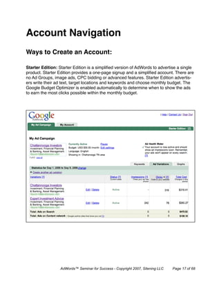 Account Navigation
Ways to Create an Account:

Starter Edition: Starter Edition is a simpliﬁed version of AdWords to advertise a single
product. Starter Edition provides a one-page signup and a simpliﬁed account. There are
no Ad Groups, image ads, CPC bidding or advanced features. Starter Edition advertis-
ers write their ad text, target locations and keywords and choose monthly budget. The
Google Budget Optimizer is enabled automatically to determine when to show the ads
to earn the most clicks possible within the monthly budget.




                  AdWords™ Seminar for Success - Copyright 2007, Sitening LLC   Page 17 of 68
 