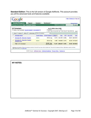 Standard Edition: This is the full version of Google AdWords. This account provides
you all the advanced tools and features available.




 MY NOTES:




                 AdWords™ Seminar for Success - Copyright 2007, Sitening LLC   Page 18 of 68
 