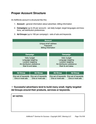 Proper Account Structure

An AdWords account is structured like this:

   1. Account - general information about advertiser, billing information

   2. Campaigns (up to 25 per account) - set daily budget, target languages and loca-
      tions, set distribution preferences

   3. Ad Groups (up to 100 per campaign) - sets of ads and keywords




  Successful advertisers tend to build many small, highly targeted
Ad Groups around their products, services or keywords.

 MY NOTES:




                  AdWords™ Seminar for Success - Copyright 2007, Sitening LLC   Page 19 of 68
 