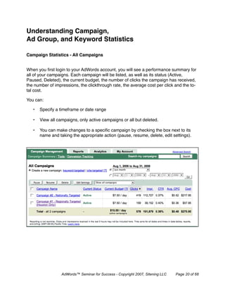 Understanding Campaign,
Ad Group, and Keyword Statistics

Campaign Statistics - All Campaigns


When you ﬁrst login to your AdWords account, you will see a performance summary for
all of your campaigns. Each campaign will be listed, as well as its status (Active,
Paused, Deleted), the current budget, the number of clicks the campaign has received,
the number of impressions, the clickthrough rate, the average cost per click and the to-
tal cost.

You can:

   •   Specify a timeframe or date range

   •   View all campaigns, only active campaigns or all but deleted.

   •   You can make changes to a speciﬁc campaign by checking the box next to its
       name and taking the appropriate action (pause, resume, delete, edit settings).




                  AdWords™ Seminar for Success - Copyright 2007, Sitening LLC   Page 20 of 68
 