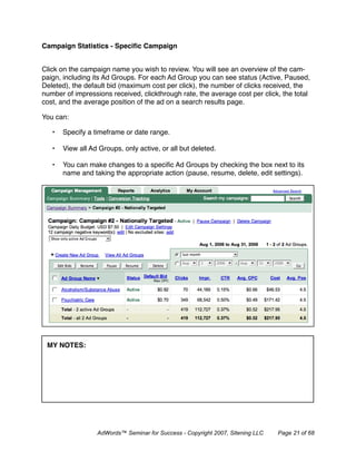 Campaign Statistics - Speciﬁc Campaign


Click on the campaign name you wish to review. You will see an overview of the cam-
paign, including its Ad Groups. For each Ad Group you can see status (Active, Paused,
Deleted), the default bid (maximum cost per click), the number of clicks received, the
number of impressions received, clickthrough rate, the average cost per click, the total
cost, and the average position of the ad on a search results page.

You can:

   •   Specify a timeframe or date range.

   •   View all Ad Groups, only active, or all but deleted.

   •   You can make changes to a speciﬁc Ad Groups by checking the box next to its
       name and taking the appropriate action (pause, resume, delete, edit settings).




 MY NOTES:




                  AdWords™ Seminar for Success - Copyright 2007, Sitening LLC   Page 21 of 68
 