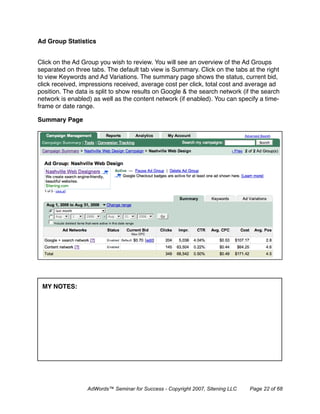 Ad Group Statistics


Click on the Ad Group you wish to review. You will see an overview of the Ad Groups
separated on three tabs. The default tab view is Summary. Click on the tabs at the right
to view Keywords and Ad Variations. The summary page shows the status, current bid,
click received, impressions received, average cost per click, total cost and average ad
position. The data is split to show results on Google & the search network (if the search
network is enabled) as well as the content network (if enabled). You can specify a time-
frame or date range.

Summary Page




 MY NOTES:




                  AdWords™ Seminar for Success - Copyright 2007, Sitening LLC   Page 22 of 68
 