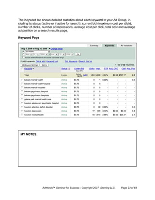 The Keyword tab shows detailed statistics about each keyword in your Ad Group, in-
cluding its status (active or inactive for search), current bid (maximum cost per click),
number of clicks, number of impressions, average cost per click, total cost and average
ad position on a search results page.

Keyword Page




 MY NOTES:




                  AdWords™ Seminar for Success - Copyright 2007, Sitening LLC   Page 23 of 68
 