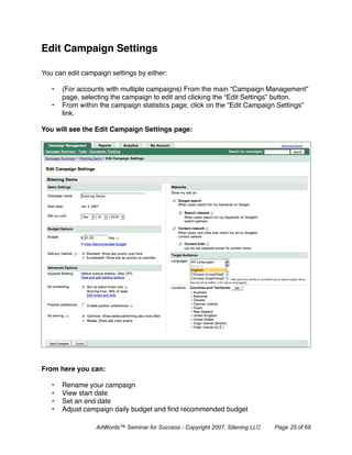 Edit Campaign Settings

You can edit campaign settings by either:

   •   (For accounts with multiple campaigns) From the main “Campaign Management”
       page, selecting the campaign to edit and clicking the “Edit Settings” button.
   •   From within the campaign statistics page, click on the “Edit Campaign Settings”
       link.

You will see the Edit Campaign Settings page:




From here you can:

   •   Rename your campaign
   •   View start date
   •   Set an end date
   •   Adjust campaign daily budget and ﬁnd recommended budget

                 AdWords™ Seminar for Success - Copyright 2007, Sitening LLC   Page 25 of 68
 