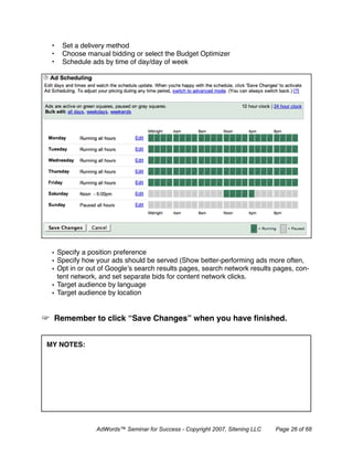 •   Set a delivery method
 •   Choose manual bidding or select the Budget Optimizer
 •   Schedule ads by time of day/day of week




 • Specify a position preference
 • Specify how your ads should be served (Show better-performing ads more often,
 • Opt in or out of Google’s search results pages, search network results pages, con-
   tent network, and set separate bids for content network clicks.
 • Target audience by language
 • Target audience by location


 Remember to click “Save Changes” when you have ﬁnished.


MY NOTES:




               AdWords™ Seminar for Success - Copyright 2007, Sitening LLC   Page 26 of 68
 