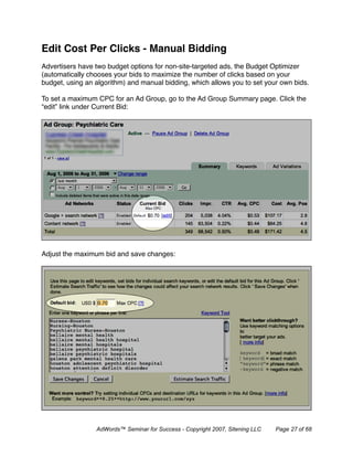 Edit Cost Per Clicks - Manual Bidding
Advertisers have two budget options for non-site-targeted ads, the Budget Optimizer
(automatically chooses your bids to maximize the number of clicks based on your
budget, using an algorithm) and manual bidding, which allows you to set your own bids.

To set a maximum CPC for an Ad Group, go to the Ad Group Summary page. Click the
“edit” link under Current Bid:




Adjust the maximum bid and save changes:




                 AdWords™ Seminar for Success - Copyright 2007, Sitening LLC   Page 27 of 68
 