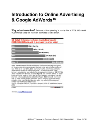 Introduction to Online Advertising
& Google AdWords™

Why advertise online? Because online spending is on the rise. In 2006 U.S. retail
eCommerce sales will reach an estimated $108.5 billion.




Source: www.eMarketer.com




                   AdWords™ Seminar for Success - Copyright 2007, Sitening LLC   Page 3 of 68
 