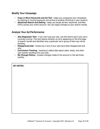 Modify Your Campaign

  •   Copy or Move Keywords and Ad Text - helps you reorganize your campaigns
      by copying or moving keywords and ad text to another Ad Group in your account.
  •   Advanced Search and Editing - helps you locate ad text, keywords, and Max
      CPCs across your entire account. You can apply changes to your search results.


Analyze Your Ad Performance

  •   Ads Diagnostic Tool - if you can't see your ads, use this tool to see if your ad is
      currently running. This tool reports whether an ad is appearing on the ﬁrst page
      of search results and identiﬁes why a particular ad or group of ads may not be
      showing.
  •   Disapproved Ads - shows you if any of your ads have been disapproved and
      why.
  •   Conversion Tracking - tracking to collect data about sales, leads, and other
      user activity resulting from your ads.
  •   My Change History - browse changes made to the account in the last three
      months.



 MY NOTES:




                 AdWords™ Seminar for Success - Copyright 2007, Sitening LLC   Page 30 of 68
 