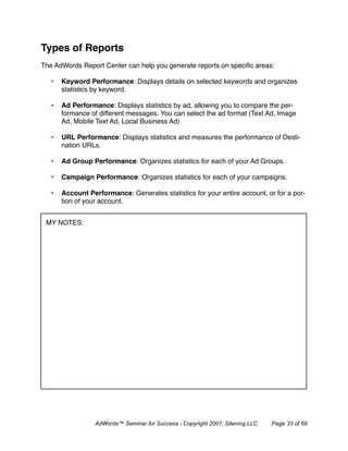Types of Reports
The AdWords Report Center can help you generate reports on speciﬁc areas:

   •   Keyword Performance: Displays details on selected keywords and organizes
       statistics by keyword.

   •   Ad Performance: Displays statistics by ad, allowing you to compare the per-
       formance of different messages. You can select the ad format (Text Ad, Image
       Ad, Mobile Text Ad, Local Business Ad)

   •   URL Performance: Displays statistics and measures the performance of Desti-
       nation URLs.

   •   Ad Group Performance: Organizes statistics for each of your Ad Groups.

   •   Campaign Performance: Organizes statistics for each of your campaigns.

   •   Account Performance: Generates statistics for your entire account, or for a por-
       tion of your account.


 MY NOTES:




                  AdWords™ Seminar for Success - Copyright 2007, Sitening LLC   Page 33 of 68
 