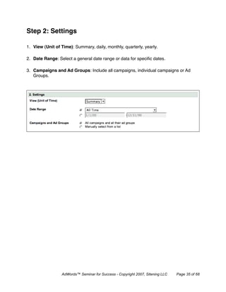 Step 2: Settings

1. View (Unit of Time): Summary, daily, monthly, quarterly, yearly.

2. Date Range: Select a general date range or data for speciﬁc dates.

3. Campaigns and Ad Groups: Include all campaigns, individual campaigns or Ad
   Groups.




                 AdWords™ Seminar for Success - Copyright 2007, Sitening LLC   Page 35 of 68
 
