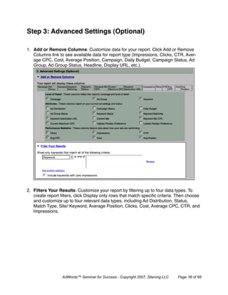 Step 3: Advanced Settings (Optional)

1. Add or Remove Columns: Customize data for your report. Click Add or Remove
   Columns link to see available data for report type (Impressions, Clicks, CTR, Aver-
   age CPC, Cost, Average Position, Campaign, Daily Budget, Campaign Status, Ad
   Group, Ad Group Status, Headline, Display URL, etc.).




2. Filters Your Results: Customize your report by ﬁltering up to four data types. To
   create report ﬁlters, click Display only rows that match speciﬁc criteria. Then choose
   and customize up to four relevant data types, including Ad Distribution, Status,
   Match Type, Site/ Keyword, Average Position, Clicks, Cost, Average CPC, CTR, and
   Impressions.




                  AdWords™ Seminar for Success - Copyright 2007, Sitening LLC   Page 36 of 68
 