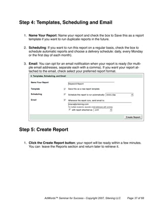 Step 4: Templates, Scheduling and Email

  1. Name Your Report: Name your report and check the box to Save this as a report
     template if you want to run duplicate reports in the future.

  2. Scheduling: If you want to run this report on a regular basis, check the box to
     schedule automatic reports and choose a delivery schedule: daily, every Monday
     or the ﬁrst day of each month).

  3. Email: You can opt for an email notiﬁcation when your report is ready (for multi-
     ple email addresses, separate each with a comma). If you want your report at-
     tached to the email, check select your preferred report format.




Step 5: Create Report

  1. Click the Create Report button; your report will be ready within a few minutes.
     You can leave the Reports section and return later to retrieve it.




                AdWords™ Seminar for Success - Copyright 2007, Sitening LLC   Page 37 of 68
 