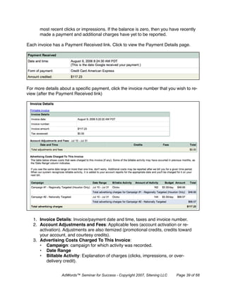 most recent clicks or impressions. If the balance is zero, then you have recently
      made a payment and additional charges have yet to be reported.

Each invoice has a Payment Received link. Click to view the Payment Details page.




For more details about a speciﬁc payment, click the invoice number that you wish to re-
view (after the Payment Received link)




   1. Invoice Details: Invoice/payment date and time, taxes and invoice number.
   2. Account Adjustments and Fees: Applicable fees (account activation or re-
      activation). Adjustments are also itemized (promotional credits, credits toward
      your account, and courtesy credits).
   3. Advertising Costs Charged To This Invoice:
      • Campaign: campaign for which activity was recorded.
      • Date Range
      • Billable Activity: Explanation of charges (clicks, impressions, or over-
          delivery credit).


                 AdWords™ Seminar for Success - Copyright 2007, Sitening LLC   Page 39 of 68
 
