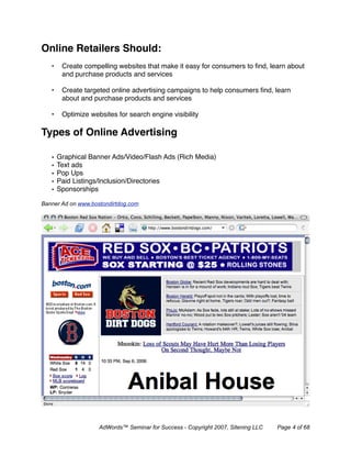 Online Retailers Should:
   •    Create compelling websites that make it easy for consumers to ﬁnd, learn about
        and purchase products and services

   •    Create targeted online advertising campaigns to help consumers ﬁnd, learn
        about and purchase products and services

   •    Optimize websites for search engine visibility

Types of Online Advertising

   •   Graphical Banner Ads/Video/Flash Ads (Rich Media)
   •   Text ads
   •   Pop Ups
   •   Paid Listings/Inclusion/Directories
   •   Sponsorships

Banner Ad on www.bostondirtdog.com




                    AdWords™ Seminar for Success - Copyright 2007, Sitening LLC   Page 4 of 68
 