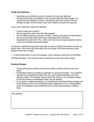 Credit Card Declines 

   •   Advertisers are notiﬁed via email if a credit card has been declined.
   •   Detailed information is available on the Payment Declined Details page. It in-
       cludes itemized details by invoice, including the date and amount of the at-
       tempted charge, and the reason they were unable to process the payment.

If your card is declined, check the following:

   •   Correct credit card number?
   •   Correct expiration date? Has that date passed?
   •   Correct billing address and phone number? Address and phone number listed in
       the account should match information associated with credit card.
   •   Exceeded the credit limit? Your credit card must have enough available credit to
       cover your monthly advertising budget.

To process a declined charge and reactivate an account, billing information must be up-
dated, even if the credit card information did not change. Once the payment is proc-
essed the ads will run again.

   To avoid interruption of your ad campaign, enter a backup credit card on the Billing
Preferences page. If your primary card is declined your ads won’t stop running.


Pending Charges

   •   Pending charges are determined by the number of clicks received since last
       billed.
   •   Outstanding balance provides an estimate for upcoming charges. The outstand-
       ing balance is updated throughout the day, and includes deductions for over-
       delivery credits. This balance may be more than what you are actually charged
       for the time period, as additional credits may be applied.
   •   If you pause or delete campaigns, it is important to note that pending charges will
       be charged to at the end of the billing period. AdWords runs on a 30-day billing
       cycle, so campaigns may be billed up to one month after pausing or deleting
       them.


 MY NOTES:




                  AdWords™ Seminar for Success - Copyright 2007, Sitening LLC   Page 41 of 68
 