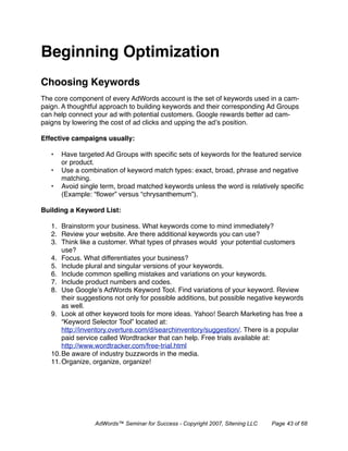 Beginning Optimization
Choosing Keywords
The core component of every AdWords account is the set of keywords used in a cam-
paign. A thoughtful approach to building keywords and their corresponding Ad Groups
can help connect your ad with potential customers. Google rewards better ad cam-
paigns by lowering the cost of ad clicks and upping the ad’s position.

Effective campaigns usually:

   •   Have targeted Ad Groups with speciﬁc sets of keywords for the featured service
       or product.
   •   Use a combination of keyword match types: exact, broad, phrase and negative
       matching.
   •   Avoid single term, broad matched keywords unless the word is relatively speciﬁc
       (Example: “ﬂower” versus “chrysanthemum”).

Building a Keyword List:

   1. Brainstorm your business. What keywords come to mind immediately?
   2. Review your website. Are there additional keywords you can use?
   3. Think like a customer. What types of phrases would your potential customers
       use?
   4. Focus. What differentiates your business?
   5. Include plural and singular versions of your keywords.
   6. Include common spelling mistakes and variations on your keywords.
   7. Include product numbers and codes.
   8. Use Google’s AdWords Keyword Tool. Find variations of your keyword. Review
       their suggestions not only for possible additions, but possible negative keywords
       as well.
   9. Look at other keyword tools for more ideas. Yahoo! Search Marketing has free a
       “Keyword Selector Tool” located at:
       http://inventory.overture.com/d/searchinventory/suggestion/. There is a popular
       paid service called Wordtracker that can help. Free trials available at:
       http://www.wordtracker.com/free-trial.html
   10. Be aware of industry buzzwords in the media.
   11. Organize, organize, organize!




                 AdWords™ Seminar for Success - Copyright 2007, Sitening LLC   Page 43 of 68
 