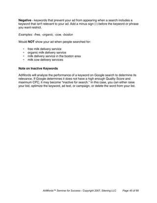 Negative - keywords that prevent your ad from appearing when a search includes a
keyword that isn't relevant to your ad. Add a minus sign (-) before the keyword or phrase
you want restrict.

Examples: -free, -organic, -cow, -boston

Would NOT show your ad when people searched for:

   •   free milk delivery service
   •   organic milk delivery service
   •   milk delivery service in the boston area
   •   milk cow delivery services

Note on Inactive Keywords 

AdWords will analyze the performance of a keyword on Google search to determine its
relevance. If Google determines it does not have a high enough Quality Score and
maximum CPC, it may become “inactive for search.” In this case, you can either raise
your bid, optimize the keyword, ad text, or campaign, or delete the word from your list.




                  AdWords™ Seminar for Success - Copyright 2007, Sitening LLC   Page 45 of 68
 
