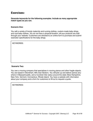 Exercises:
Generate keywords for the following examples. Include as many appropriate
match types as you can.


Scenario One:

You sell a variety of trendy maternity and nursing clothes, custom-made baby slings,
and cool baby clothes. You do not have a physical location; all your products are sold
through your website. Customers are directed to an online form to purchase and submit
size/color speciﬁcations for the baby slings.


 KEYWORDS:




Scenario Two:

You own a moving company that specializes in moving pianos and other fragile objects.
You are based in Stoneham, MA (near Boston). You will pick up and deliver pianos any-
where in Massachusetts, and a hundred mile radius around the state (New Hampshire,
New York, Vermont, Connecticut, Rhode Island. You have a website with information
about your company and a form for customers to ﬁll out to request a quote.


 KEYWORDS:




                 AdWords™ Seminar for Success - Copyright 2007, Sitening LLC   Page 46 of 68
 