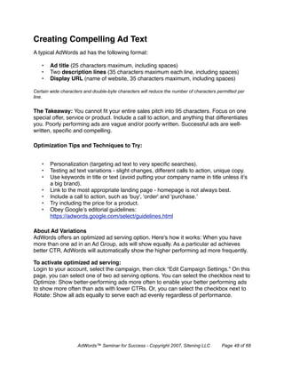 Creating Compelling Ad Text
A typical AdWords ad has the following format:

   •   Ad title (25 characters maximum, including spaces)
   •   Two description lines (35 characters maximum each line, including spaces)
   •   Display URL (name of website, 35 characters maximum, including spaces)

Certain wide characters and double-byte characters will reduce the number of characters permitted per
line.


The Takeaway: You cannot ﬁt your entire sales pitch into 95 characters. Focus on one
special offer, service or product. Include a call to action, and anything that differentiates
you. Poorly performing ads are vague and/or poorly written. Successful ads are well-
written, speciﬁc and compelling.

Optimization Tips and Techniques to Try:


   •   Personalization (targeting ad text to very speciﬁc searches).
   •   Testing ad text variations - slight changes, different calls to action, unique copy.
   •   Use keywords in title or text (avoid putting your company name in title unless it’s
       a big brand).
   •   Link to the most appropriate landing page - homepage is not always best.
   •   Include a call to action, such as 'buy', 'order' and 'purchase.’
   •   Try including the price for a product.
   •   Obey Google’s editorial guidelines:
       https://adwords.google.com/select/guidelines.html

About Ad Variations
AdWords offers an optimized ad serving option. Here's how it works: When you have
more than one ad in an Ad Group, ads will show equally. As a particular ad achieves
better CTR, AdWords will automatically show the higher performing ad more frequently.

To activate optimized ad serving:
Login to your account, select the campaign, then click “Edit Campaign Settings.” On this
page, you can select one of two ad serving options. You can select the checkbox next to
Optimize: Show better-performing ads more often to enable your better performing ads
to show more often than ads with lower CTRs. Or, you can select the checkbox next to
Rotate: Show all ads equally to serve each ad evenly regardless of performance.




                     AdWords™ Seminar for Success - Copyright 2007, Sitening LLC          Page 48 of 68
 