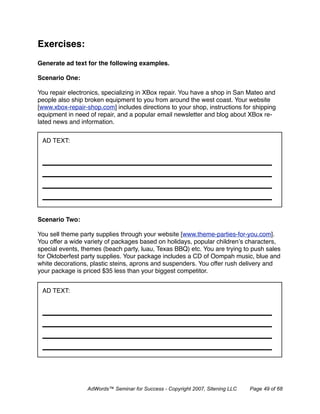 Exercises:
Generate ad text for the following examples.

Scenario One:

You repair electronics, specializing in XBox repair. You have a shop in San Mateo and
people also ship broken equipment to you from around the west coast. Your website
[www.xbox-repair-shop.com] includes directions to your shop, instructions for shipping
equipment in need of repair, and a popular email newsletter and blog about XBox re-
lated news and information.


 AD TEXT:




Scenario Two:

You sell theme party supplies through your website [www.theme-parties-for-you.com].
You offer a wide variety of packages based on holidays, popular children’s characters,
special events, themes (beach party, luau, Texas BBQ) etc. You are trying to push sales
for Oktoberfest party supplies. Your package includes a CD of Oompah music, blue and
white decorations, plastic steins, aprons and suspenders. You offer rush delivery and
your package is priced $35 less than your biggest competitor.


 AD TEXT:




                 AdWords™ Seminar for Success - Copyright 2007, Sitening LLC   Page 49 of 68
 