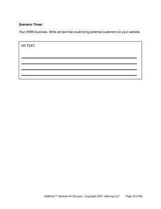 Scenario Three:

Your OWN business. Write ad text that could bring potential customers to your website.



 AD TEXT:




                  AdWords™ Seminar for Success - Copyright 2007, Sitening LLC   Page 50 of 68
 