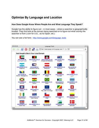 Optimize By Language and Location

How Does Google Know Where People Are and What Language They Speak?

Google has the ability to ﬁgure out – in most cases – where a searcher is geographically
located. They ﬁrst look at the domain being searched on to ﬁgure out what country the
searcher is from (.com for U.S., .es for Spain, etc.)

You can see a list here: http://www.google.com/language_tools




                 AdWords™ Seminar for Success - Copyright 2007, Sitening LLC   Page 51 of 68
 