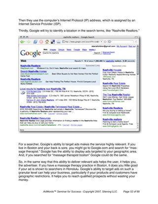 Then they use the computer’s Internet Protocol (IP) address, which is assigned by an
Internet Service Provider (ISP).

Thirdly, Google will try to identify a location in the search terms, like “Nashville Realtors.”




For a searcher, Google’s ability to target ads makes the service highly relevant. If you
live in Boston and your back is sore, you might go to Google.com and search for “mas-
sage therapist.” Google has the ability to display ads targeted to your geographic area.
And, if you searched for “massage therapist boston” Google could do the same.

So, in the same way that this ability to deliver relevant ads helps the user, it helps you,
the advertiser. If you have a massage therapy practice in Boston, it does you little good
if your ad is shown to searchers in Honolulu. Google’s ability to target ads on such a
granular level can help your business, particularly if your products and customers have
geographic restrictions. It helps you to reach qualiﬁed prospects without wasting your
money.


                   AdWords™ Seminar for Success - Copyright 2007, Sitening LLC    Page 52 of 68
 