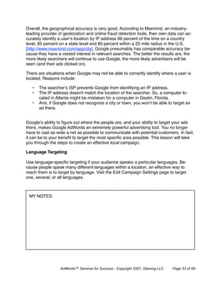 Overall, the geographical accuracy is very good. According to Maxmind, an industry-
leading provider of geolocation and online fraud detection tools, their own data can ac-
curately identify a user’s location by IP address 99 percent of the time on a country
level, 85 percent on a state level and 80 percent within a 25 mile radius in the U.S.
[http://www.maxmind.com/app/city]. Google presumably has comparable accuracy be-
cause they have a vested interest in relevant searches. The better the results are, the
more likely searchers will continue to use Google, the more likely advertisers will be
seen (and their ads clicked on).

There are situations when Google may not be able to correctly identify where a user is
located. Reasons include:

   •   The searcher’s ISP prevents Google from identifying an IP address.
   •   The IP address doesn't match the location of the searcher. So, a computer lo-
       cated in Atlanta might be mistaken for a computer in Destin, Florida.
   •   And, if Google does not recognize a city or town, you won’t be able to target an
       ad there.


Google’s ability to ﬁgure out where the people are, and your ability to target your ads
there, makes Google AdWords an extremely powerful advertising tool. You no longer
have to cast as wide a net as possible to communicate with potential customers. In fact,
it can be to your beneﬁt to target the most speciﬁc area possible. This lesson will take
you through the steps to create an effective local campaign.

Language Targeting

Use language-speciﬁc targeting if your audience speaks a particular languages. Be-
cause people speak many different languages within a location, an effective way to
reach them is to target by language. Visit the Edit Campaign Settings page to target
one, several, or all languages.



 MY NOTES:




                  AdWords™ Seminar for Success - Copyright 2007, Sitening LLC   Page 53 of 68
 