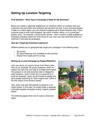 Setting Up Location Targeting

First Question - What Type of Campaign Is Best for My Business?


Before we create a regionally targeted ad, an important step is to consider who your
customers are and where your products and services are sold. If your business targets
a state or a metro region, you can choose to display ads to these locations only. If your
customer base is even more targeted, say within a certain radius, or in a small geo-
graphic area – for example, a local courier service – then a custom, locally targeted ad
campaign probably makes the most sense for you. And, you may need both local and
national or international campaigns.

How Do I Target My Potential Customers?

AdWords allows you to geographically target your campaign in the following ways:

   •   By country
   •   By region/state/city (not available for all countries)
   •   Radius from single point on a map

Setting Up a Local Campaign by Region/State/City

Let’s use Jason, an organic farmer from Ithaca, New
York as our example. He grows soybeans, which he
makes into fresh tofu and sells at a single local market.
The product is not sold anywhere else or shipped to
other locations. Jason’s fresh tofu is a good ﬁt for a
local ad campaign. Jason would choose to display this
ad to people searching for “fresh organic tofu” within a
50-mile radius of the farmers market.

 But, Jason may also sell packets of seeds to a na-
tional market. In this case, he would create a separate,
nationally targeted campaign touting “organic soybean
seeds.”

The following pages show how to setup a local cam-
paign.




                   AdWords™ Seminar for Success - Copyright 2007, Sitening LLC   Page 54 of 68
 