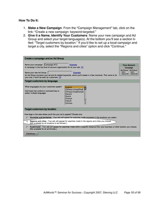 How To Do It:

   1. Make a New Campaign: From the “Campaign Management” tab, click on the
      link: “Create a new campaign: keyword-targeted.”
   2. Give it a Name, Identify Your Customers: Name your new campaign and Ad
      Group and select your target language(s). At the bottom you’ll see a section ti-
      tled: “Target customers by location.” If you’d like to set up a local campaign and
      target a city, select the “Regions and cities” option and click “Continue.”




                  AdWords™ Seminar for Success - Copyright 2007, Sitening LLC   Page 55 of 68
 