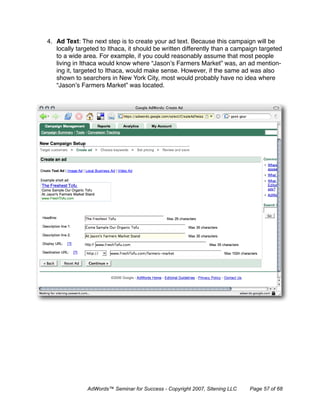 4. Ad Text: The next step is to create your ad text. Because this campaign will be
   locally targeted to Ithaca, it should be written differently than a campaign targeted
   to a wide area. For example, if you could reasonably assume that most people
   living in Ithaca would know where “Jason’s Farmers Market” was, an ad mention-
   ing it, targeted to Ithaca, would make sense. However, if the same ad was also
   shown to searchers in New York City, most would probably have no idea where
   “Jason’s Farmers Market” was located.




               AdWords™ Seminar for Success - Copyright 2007, Sitening LLC   Page 57 of 68
 