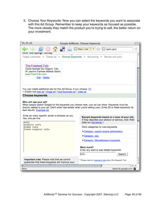 5. Choose Your Keywords: Now you can select the keywords you want to associate
   with this Ad Group. Remember to keep your keywords as focused as possible.
   The more closely they match the product you’re trying to sell, the better return on
   your investment.




              AdWords™ Seminar for Success - Copyright 2007, Sitening LLC   Page 58 of 68
 