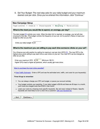 6. Set Your Budget: The next step asks for your daily budget and your maximum
   desired cost per click. Once you’ve entered this information, click “Continue.”




              AdWords™ Seminar for Success - Copyright 2007, Sitening LLC   Page 59 of 68
 