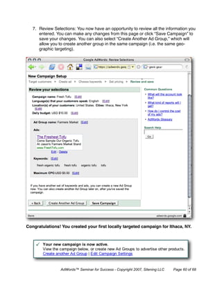 7. Review Selections: You now have an opportunity to review all the information you
      entered. You can make any changes from this page or click “Save Campaign” to
      save your changes. You can also select “Create Another Ad Group,” which will
      allow you to create another group in the same campaign (i.e. the same geo-
      graphic targeting).




Congratulations! You created your ﬁrst locally targeted campaign for Ithaca, NY.




                 AdWords™ Seminar for Success - Copyright 2007, Sitening LLC   Page 60 of 68
 