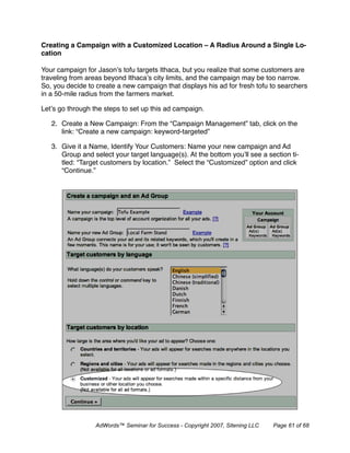 Creating a Campaign with a Customized Location – A Radius Around a Single Lo-
cation

Your campaign for Jason’s tofu targets Ithaca, but you realize that some customers are
traveling from areas beyond Ithaca’s city limits, and the campaign may be too narrow.
So, you decide to create a new campaign that displays his ad for fresh tofu to searchers
in a 50-mile radius from the farmers market.

Let’s go through the steps to set up this ad campaign.

   2. Create a New Campaign: From the “Campaign Management” tab, click on the
      link: “Create a new campaign: keyword-targeted”

   3. Give it a Name, Identify Your Customers: Name your new campaign and Ad
      Group and select your target language(s). At the bottom you’ll see a section ti-
      tled: “Target customers by location.” Select the “Customized” option and click
      “Continue.”




                  AdWords™ Seminar for Success - Copyright 2007, Sitening LLC   Page 61 of 68
 