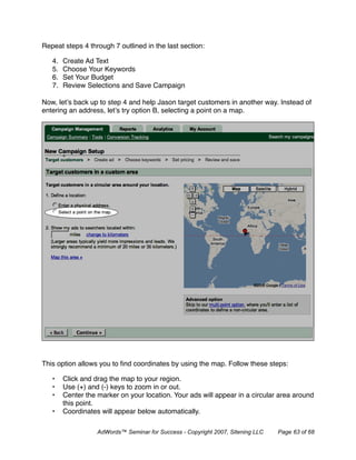 Repeat steps 4 through 7 outlined in the last section:

   4.   Create Ad Text
   5.   Choose Your Keywords
   6.   Set Your Budget
   7.   Review Selections and Save Campaign

Now, let’s back up to step 4 and help Jason target customers in another way. Instead of
entering an address, let’s try option B, selecting a point on a map.




This option allows you to ﬁnd coordinates by using the map. Follow these steps:

   •    Click and drag the map to your region.
   •    Use (+) and (-) keys to zoom in or out.
   •    Center the marker on your location. Your ads will appear in a circular area around
        this point.
   •    Coordinates will appear below automatically.

                   AdWords™ Seminar for Success - Copyright 2007, Sitening LLC   Page 63 of 68
 