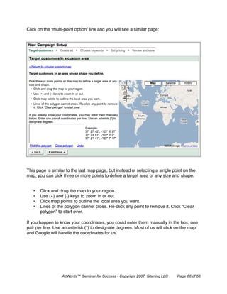 Click on the “multi-point option” link and you will see a similar page:




This page is similar to the last map page, but instead of selecting a single point on the
map, you can pick three or more points to deﬁne a target area of any size and shape.


   •   Click and drag the map to your region.
   •   Use (+) and (-) keys to zoom in or out.
   •   Click map points to outline the local area you want.
   •   Lines of the polygon cannot cross. Re-click any point to remove it. Click “Clear
       polygon” to start over.

If you happen to know your coordinates, you could enter them manually in the box, one
pair per line. Use an asterisk (*) to designate degrees. Most of us will click on the map
and Google will handle the coordinates for us.




                  AdWords™ Seminar for Success - Copyright 2007, Sitening LLC   Page 66 of 68
 