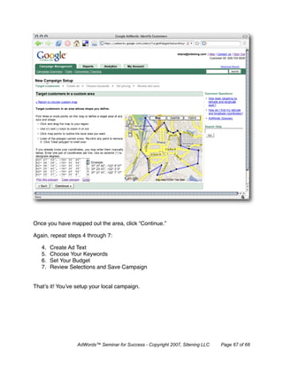 Once you have mapped out the area, click “Continue.”

Again, repeat steps 4 through 7:

   4.   Create Ad Text
   5.   Choose Your Keywords
   6.   Set Your Budget
   7.   Review Selections and Save Campaign


That’s it! You’ve setup your local campaign.




                  AdWords™ Seminar for Success - Copyright 2007, Sitening LLC   Page 67 of 68
 