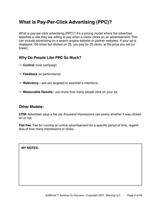 What is Pay-Per-Click Advertising (PPC)?

What is pay-per-click advertising (PPC)? It’s a pricing model where the advertiser
speciﬁes a rate they are willing to pay when a visitor clicks on an advertisement. This
can include advertising on a search engine website or partner websites. If your ad is
displayed 100 times but clicked on 25, you pay for 25 clicks, at the price you set (or
lower).


Why Do People Like PPC So Much?

  Control -over campaign

  Feedback on performance

  Relevancy - ads are targeted to searcher’s intentions

  Measurable Results - you know how many people click on your ad



Other Models:

CPM: Advertiser pays a fee per thousand impressions (ad views) whether it was clicked
on or not.

Flat Fee: Fee for running an online advertisement for a speciﬁc period of time, regard-
less of how many impressions or clicks.




 MY NOTES:




                   AdWords™ Seminar for Success - Copyright 2007, Sitening LLC   Page 8 of 68
 
