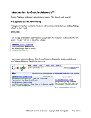 Introduction to Google AdWords™
Google AdWords is Google's advertising program. Why does it work so well?

✒ Keyword-Based Advertising

The system matches a visitor’s intentions with advertisements that can be targeted spe-
ciﬁcally to their need.

Examples:


I am hungry for Brazilian food! I search Google.com for: “brazilian restaurant in los an-
geles.” Tonight I will eat at Gaucho’s Village:




I have never seen the Golden Gate Bridge! I search Google for “golden gate bridge
tour.” Maybe I’ll take a Bay Cruise tomorrow:




                   AdWords™ Seminar for Success - Copyright 2007, Sitening LLC   Page 9 of 68
 