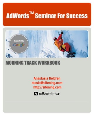 AdWords™ Seminar For Success


   Supported by




MORNING TRACK WORKBOOK


                   Anastasia Holdren
                  stasia@sitening.com
                   http://sitening.com
 