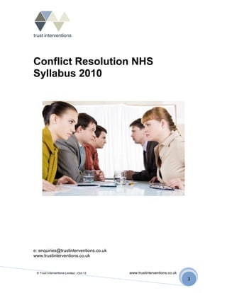 Conflict Resolution NHS
Syllabus 2010




e: enquiries@trustinterventions.co.uk
www.trustinterventions.co.uk


 © Trust Interventions Limited - Oct-12   www.trustinterventions.co.uk
                                                                         3
 