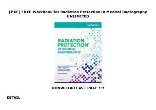 [PDF] FREE Workbook for Radiation Protection in Medical Radiography
UNLIMITED
DONWLOAD LAST PAGE !!!!
DETAIL
Free Workbook for Radiation Protection in Medical Radiography Corresponding to the chapters in Radiation Protection in Medical Radiography, 8th Edition, this workbook provides a clear, comprehensive review of all the material included in the text. Study tools help enhance your understanding of radiation physics and radiation protection, and practical exercises help them apply their knowledge to the practice setting. With exercises that reflect the latest ARRT and ASRT curriculum guidelines, this comprehensive workbook helps you prepare for ARRT exam success.A comprehensive review includes coverage of all the material included in the text, including x-radiation interaction, radiation quantities, cell biology, radiation biology, radiation effects, dose limits, patient and personnel protection, and radiation monitoring.A variety of question formats includes multiple choice, matching, short answer, fill-in-the-blank, true-false, labeling, general discussion items, and a post-test.Calculation exercises offer practice in applying the formulas and equations introduced in the text.Answers provided in the back of the book so you can easily check their work.Chapter highlights call out the most important information with an introductory paragraph and a bulleted summary.NEW! Expanded coverage of Mammography compiles exercises on tomography and mammography into one chapter.UPDATED! Content reflects the latest ARRT and ASRT curriculum guidelines.
 