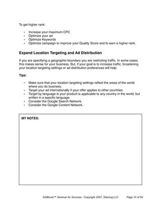 To get higher rank:

   •    Increase your maximum CPC
   •    Optimize your ad
   •    Optimize Keywords
   •    Optimize campaign to improve your Quality Score and to earn a higher rank.


Expand Location Targeting and Ad Distribution 

If you are specifying a geographic boundary you are restricting trafﬁc. In some cases
this makes sense for your business. But, if your goal is to increase trafﬁc, broadening
your location targeting settings or ad distribution preferences will help.

Tips:

   •    Make sure that your location targeting settings reﬂect the areas of the world
        where you do business.
   •    Target your ad internationally if your offer applies to other countries.
   •    Target by language is your product is applicable to any country in the world, but
        written in a speciﬁc language.
   •    Consider the Google Search Network.
   •    Consider the Google Content Network.



 MY NOTES:




                  AdWords™ Seminar for Success - Copyright 2007, Sitening LLC   Page 10 of 50
 