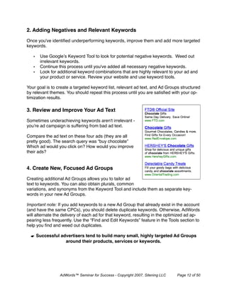 2. Adding Negatives and Relevant Keywords 

Once you've identiﬁed underperforming keywords, improve them and add more targeted
keywords.

   •   Use Google’s Keyword Tool to look for potential negative keywords. Weed out
       irrelevant keywords.
   •   Continue this process until you've added all necessary negative keywords.
   •   Look for additional keyword combinations that are highly relevant to your ad and
       your product or service. Review your website and use keyword tools.

Your goal is to create a targeted keyword list, relevant ad text, and Ad Groups structured
by relevant themes. You should repeat this process until you are satisﬁed with your op-
timization results.

3. Review and Improve Your Ad Text

Sometimes underachieving keywords aren't irrelevant -
you’re ad campaign is suffering from bad ad text.

Compare the ad text on these four ads (they are all
pretty good). The search query was “buy chocolate”
Which ad would you click on? How would you improve
their ads?


4. Create New, Focused Ad Groups

Creating additional Ad Groups allows you to tailor ad
text to keywords. You can also obtain plurals, common
variations, and synonyms from the Keyword Tool and include them as separate key-
words in your new Ad Groups.

Important note: If you add keywords to a new Ad Group that already exist in the account
(and have the same CPCs), you should delete duplicate keywords. Otherwise, AdWords
will alternate the delivery of each ad for that keyword, resulting in the optimized ad ap-
pearing less frequently. Use the “Find and Edit Keywords” feature in the Tools section to
help you ﬁnd and weed out duplicates.

  ☛ Successful advertisers tend to build many small, highly targeted Ad Groups
                 around their products, services or keywords.




                 AdWords™ Seminar for Success - Copyright 2007, Sitening LLC   Page 12 of 50
 