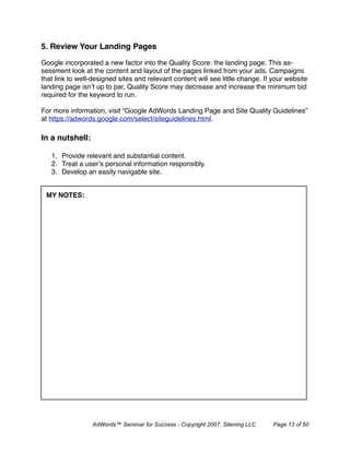 5. Review Your Landing Pages

Google incorporated a new factor into the Quality Score: the landing page. This as-
sessment look at the content and layout of the pages linked from your ads. Campaigns
that link to well-designed sites and relevant content will see little change. If your website
landing page isn’t up to par, Quality Score may decrease and increase the minimum bid
required for the keyword to run.

For more information, visit “Google AdWords Landing Page and Site Quality Guidelines”
at https://adwords.google.com/select/siteguidelines.html.

In a nutshell:

   1. Provide relevant and substantial content.
   2. Treat a user’s personal information responsibly.
   3. Develop an easily navigable site.


 MY NOTES:




                 AdWords™ Seminar for Success - Copyright 2007, Sitening LLC     Page 13 of 50
 