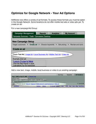 Optimize for Google Network - Your Ad Options

AdWords now offers a variety of ad formats. To access these formats you must be opted
in the Google Network. Some locations do not offer mobile text ads or video ads yet. To
create an ad:

For a new campaign/Ad Group:




Add a new text, image, mobile, local business or video to an existing campaign:




                AdWords™ Seminar for Success - Copyright 2007, Sitening LLC   Page 14 of 50
 